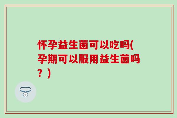 怀孕益生菌可以吃吗(孕期可以服用益生菌吗？)
