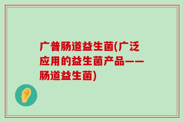 广普肠道益生菌(广泛应用的益生菌产品——肠道益生菌)