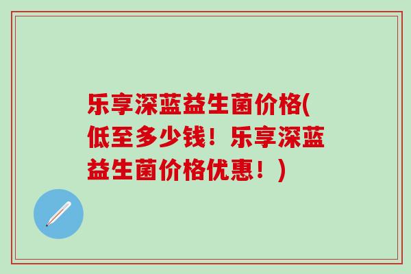 乐享深蓝益生菌价格(低至多少钱!乐享深蓝益生菌价格优惠!) 乐享深蓝益生菌价格(低至多少钱!乐享深蓝益生菌价格优惠!)