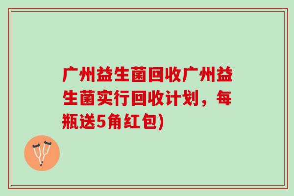 广州益生菌回收广州益生菌实行回收计划，每瓶送5角红包)