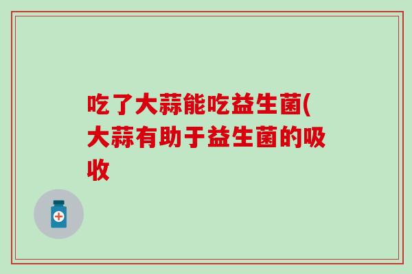 吃了大蒜能吃益生菌(大蒜有助于益生菌的吸收