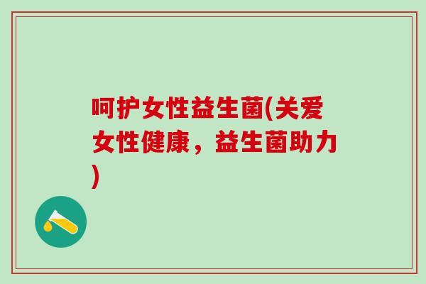 呵护女性益生菌(关爱女性健康,益生菌助力) 呵护女性益生菌(关爱女性健康,益生菌助力)