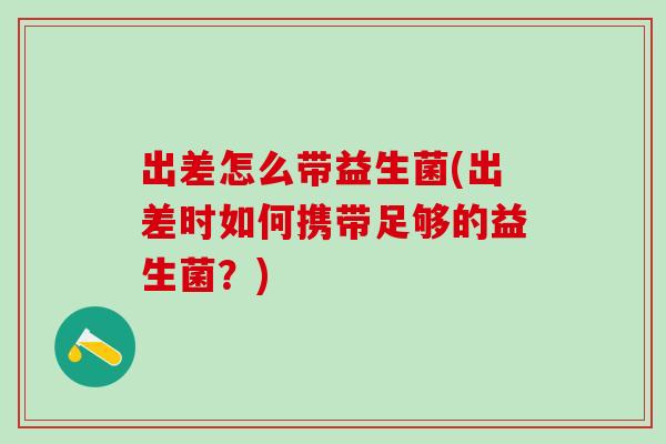 出差怎么带益生菌(出差时如何携带足够的益生菌？)