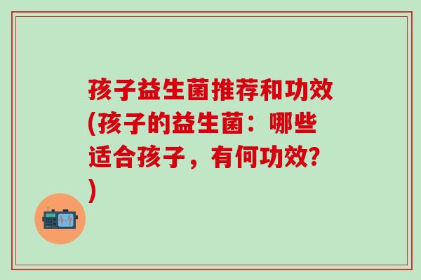 孩子益生菌推荐和功效(孩子的益生菌：哪些适合孩子，有何功效？)