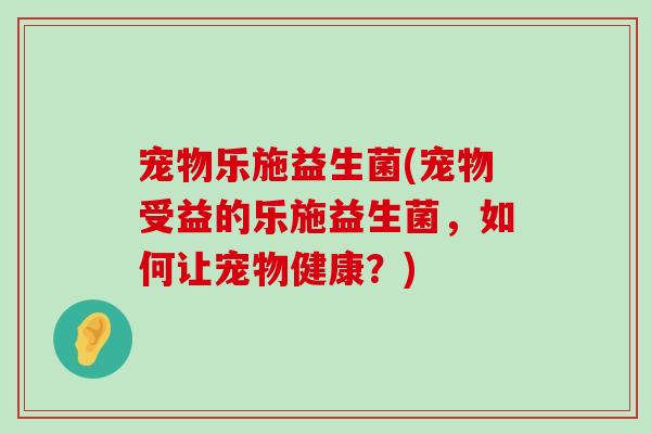 宠物乐施益生菌(宠物受益的乐施益生菌，如何让宠物健康？)