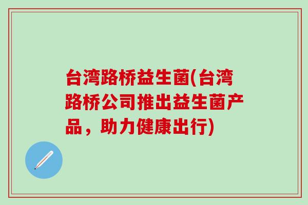 台湾路桥益生菌(台湾路桥公司推出益生菌产品,助力健康出行) 台湾路桥益生菌(台湾路桥公司推出益生菌产品,助力健康出行)