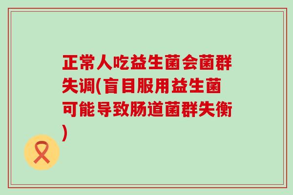 正常人吃益生菌会菌群失调(盲目服用益生菌可能导致肠道菌群失衡)