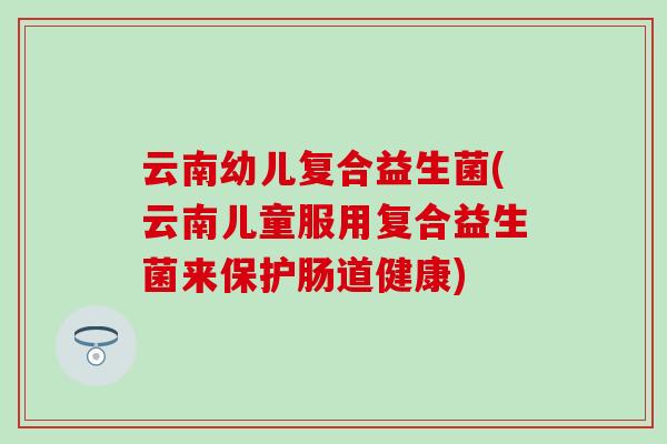 云南幼儿复合益生菌(云南儿童服用复合益生菌来保护肠道健康)
