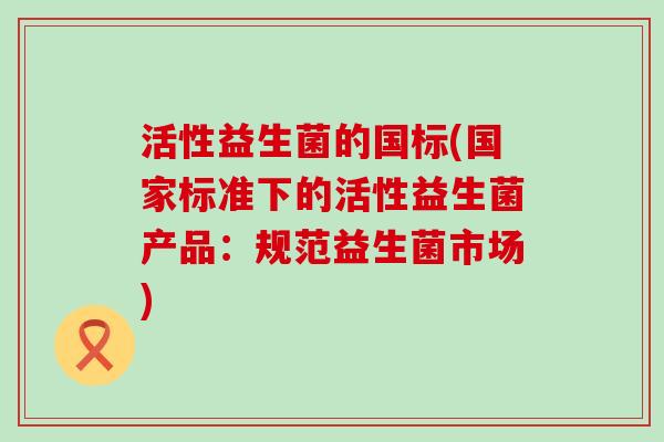 活性益生菌的国标(国家标准下的活性益生菌产品:规范益生菌市场) 活性益生菌的国标(国家标准下的活性益生菌产品:规范益生菌市场)