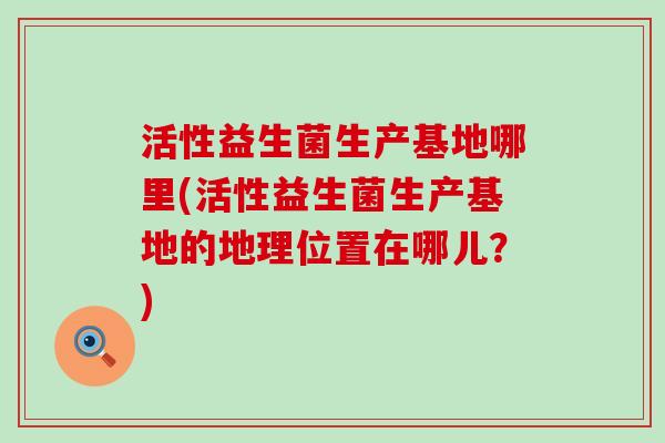 活性益生菌生产基地哪里(活性益生菌生产基地的地理位置在哪儿?) 活性益生菌生产基地哪里(活性益生菌生产基地的地理位置在哪儿?)