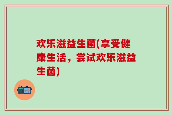 欢乐滋益生菌(享受健康生活，尝试欢乐滋益生菌)