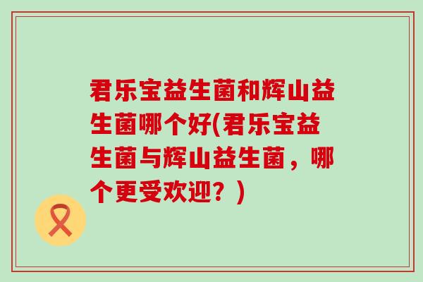 君乐宝益生菌和辉山益生菌哪个好(君乐宝益生菌与辉山益生菌，哪个更受欢迎？)