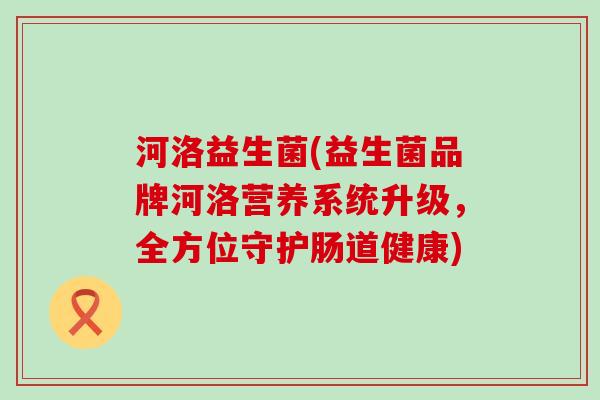 河洛益生菌(益生菌品牌河洛营养系统升级,全方位守护肠道健康) 河洛益生菌(益生菌品牌河洛营养系统升级,全方位守护肠道健康)