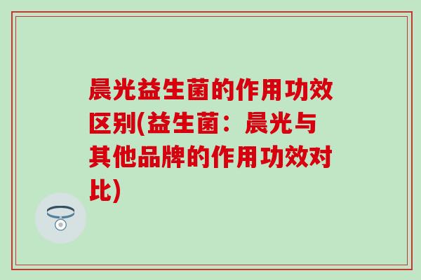 晨光益生菌的作用功效区别(益生菌：晨光与其他品牌的作用功效对比)