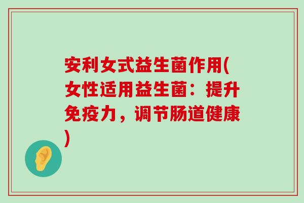 安利女式益生菌作用(女性适用益生菌：提升免疫力，调节肠道健康)