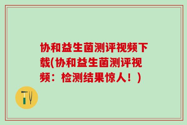 协和益生菌测评视频下载(协和益生菌测评视频：检测结果惊人！)