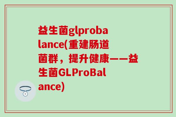 益生菌glprobalance(重建肠道菌群,提升健康——益生菌GLProBalance) 益生菌glprobalance(重建肠道菌群,提升健康——益生菌GLProBalance)
