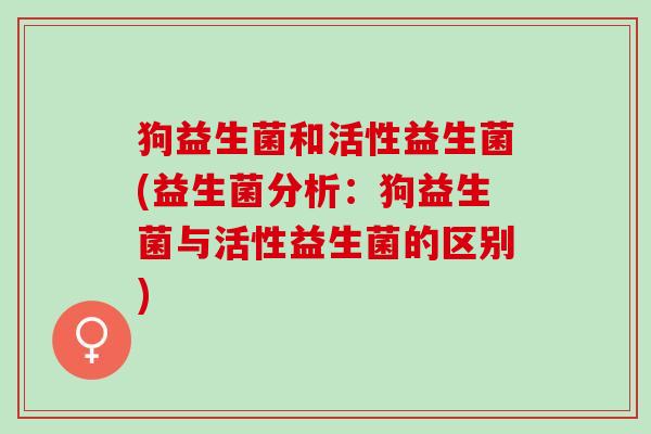 狗益生菌和活性益生菌(益生菌分析:狗益生菌与活性益生菌的区别) 狗益生菌和活性益生菌(益生菌分析:狗益生菌与活性益生菌的区别)