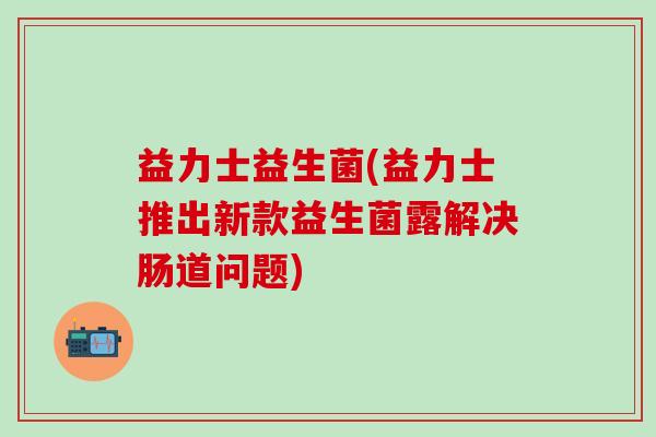 益力士益生菌(益力士推出新款益生菌露解决肠道问题) 益力士益生菌(益力士推出新款益生菌露解决肠道问题)
