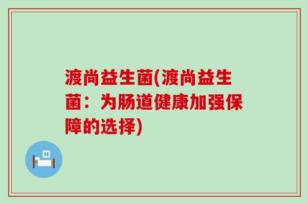 渡尚益生菌(渡尚益生菌:为肠道健康加强保障的选择) 渡尚益生菌(渡尚益生菌:为肠道健康加强保障的选择)