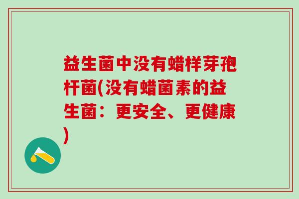 益生菌中没有蜡样芽孢杆菌(没有蜡菌素的益生菌：更安全、更健康)
