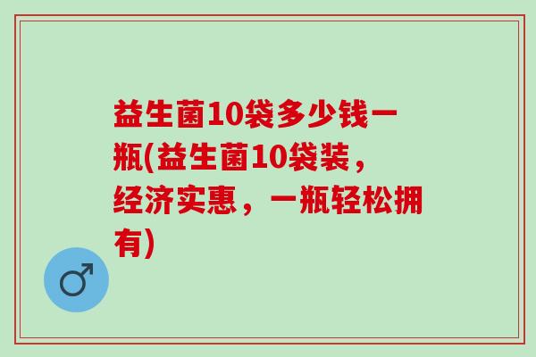 益生菌10袋多少钱一瓶(益生菌10袋装，经济实惠，一瓶轻松拥有)