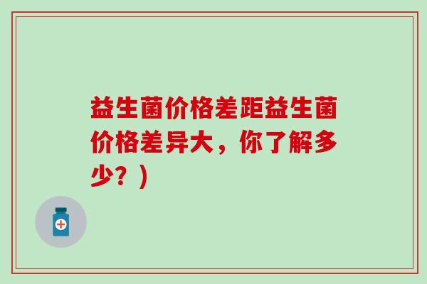 益生菌价格差距益生菌价格差异大，你了解多少？)