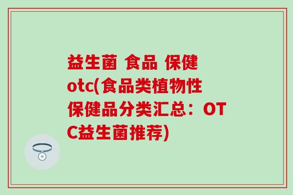 益生菌 食品 保健 otc(食品类植物性保健品分类汇总：OTC益生菌推荐)