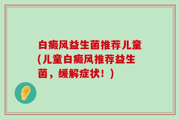 白癜风益生菌推荐儿童(儿童白癜风推荐益生菌，缓解症状！)