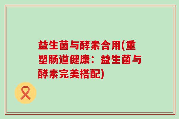 益生菌与酵素合用(重塑肠道健康：益生菌与酵素完美搭配)