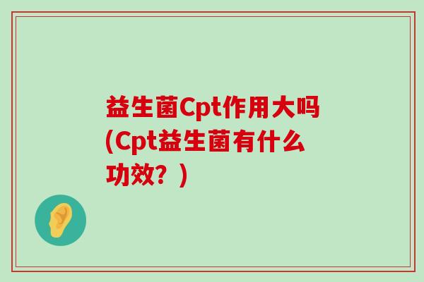 益生菌Cpt作用大吗(Cpt益生菌有什么功效？)