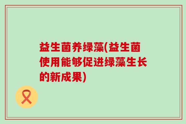 益生菌养绿藻(益生菌使用能够促进绿藻生长的新成果) 益生菌养绿藻(益生菌使用能够促进绿藻生长的新成果)