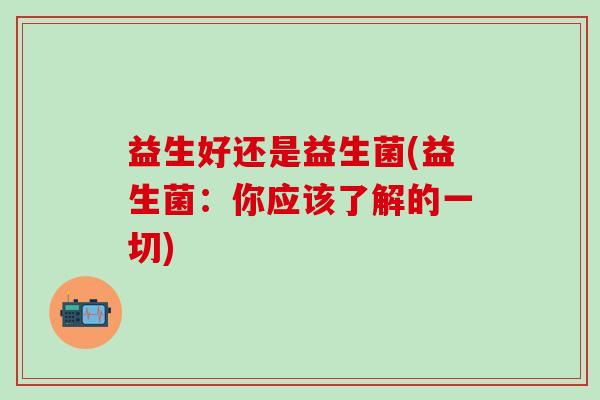 益生好还是益生菌(益生菌：你应该了解的一切)