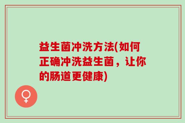 益生菌冲洗方法(如何正确冲洗益生菌,让你的肠道更健康) 益生菌冲洗方法(如何正确冲洗益生菌,让你的肠道更健康)