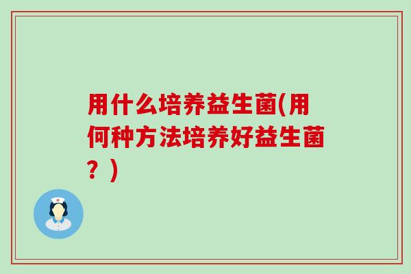 用什么培养益生菌(用何种方法培养好益生菌？)