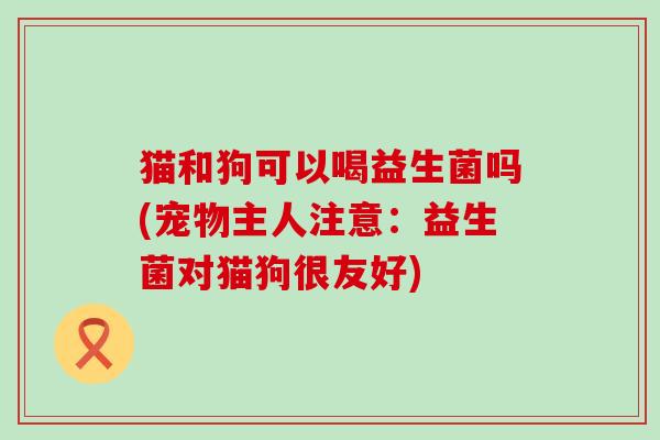 猫和狗可以喝益生菌吗(宠物主人注意：益生菌对猫狗很友好)