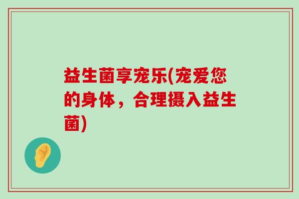 益生菌享宠乐(宠爱您的身体，合理摄入益生菌)