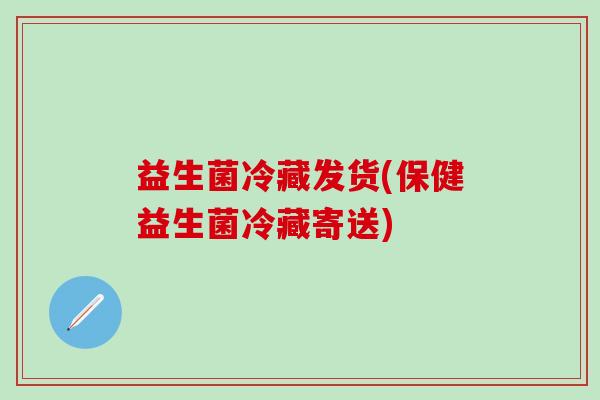 益生菌冷藏发货(保健益生菌冷藏寄送) 益生菌冷藏发货(保健益生菌冷藏寄送)