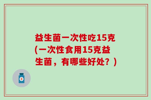 益生菌一次性吃15克(一次性食用15克益生菌，有哪些好处？)