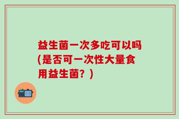 益生菌一次多吃可以吗(是否可一次性大量食用益生菌？)