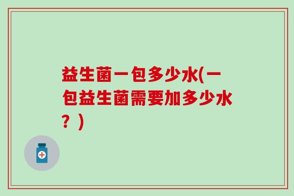 益生菌一包多少水(一包益生菌需要加多少水?) 益生菌一包多少水(一包益生菌需要加多少水?)
