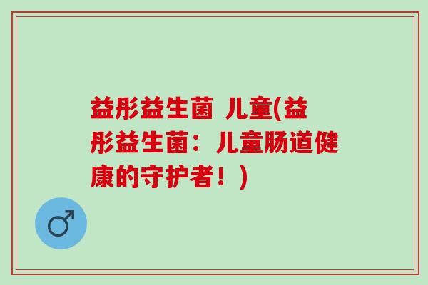 益彤益生菌 儿童(益彤益生菌:儿童肠道健康的守护者!) 益彤益生菌 儿童(益彤益生菌:儿童肠道健康的守护者!)