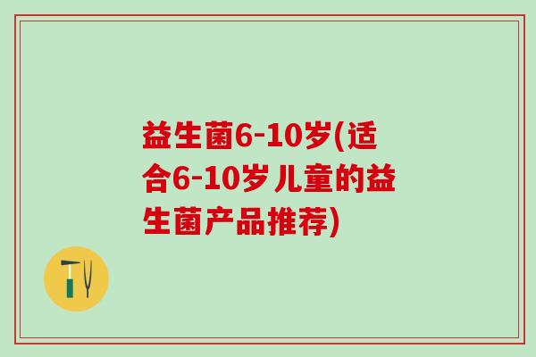 益生菌6-10岁(适合6-10岁儿童的益生菌产品推荐) 益生菌6-10岁(适合6-10岁儿童的益生菌产品推荐)