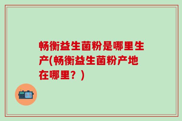 畅衡益生菌粉是哪里生产(畅衡益生菌粉产地在哪里？)
