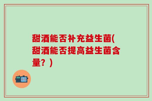 甜酒能否补充益生菌(甜酒能否提高益生菌含量？)