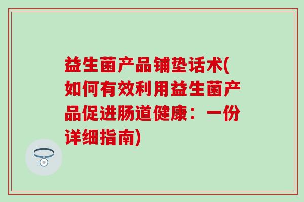 益生菌产品铺垫话术(如何有效利用益生菌产品促进肠道健康：一份详细指南)