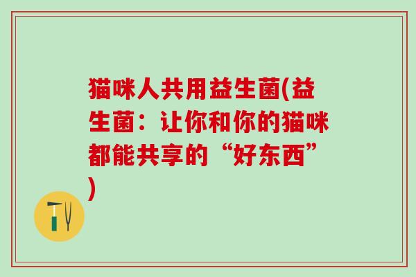 猫咪人共用益生菌(益生菌：让你和你的猫咪都能共享的“好东西”)