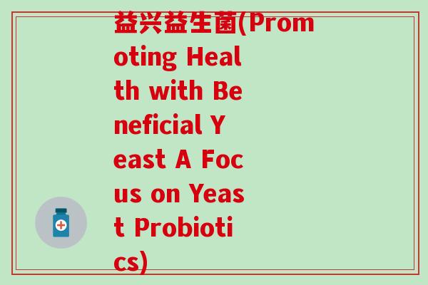 益兴益生菌(Promoting Health with Beneficial Yeast A Focus on Yeast Probiotics)