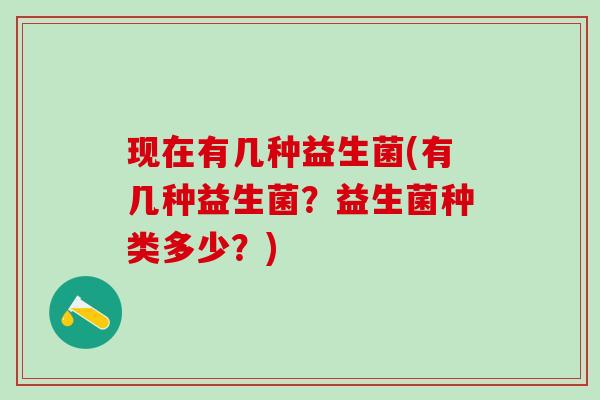 现在有几种益生菌(有几种益生菌？益生菌种类多少？)