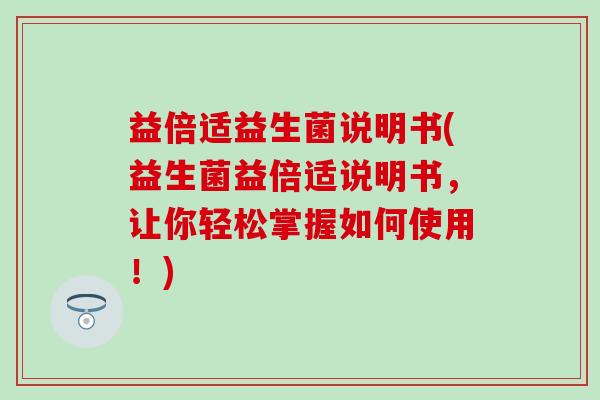 益倍适益生菌说明书(益生菌益倍适说明书，让你轻松掌握如何使用！)